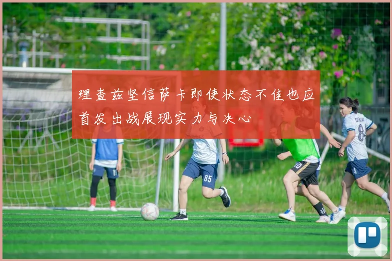 理查兹坚信萨卡即使状态不佳也应首发出战展现实力与决心