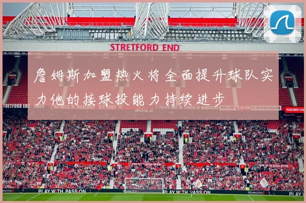 詹姆斯加盟热火将全面提升球队实力他的接球投能力持续进步