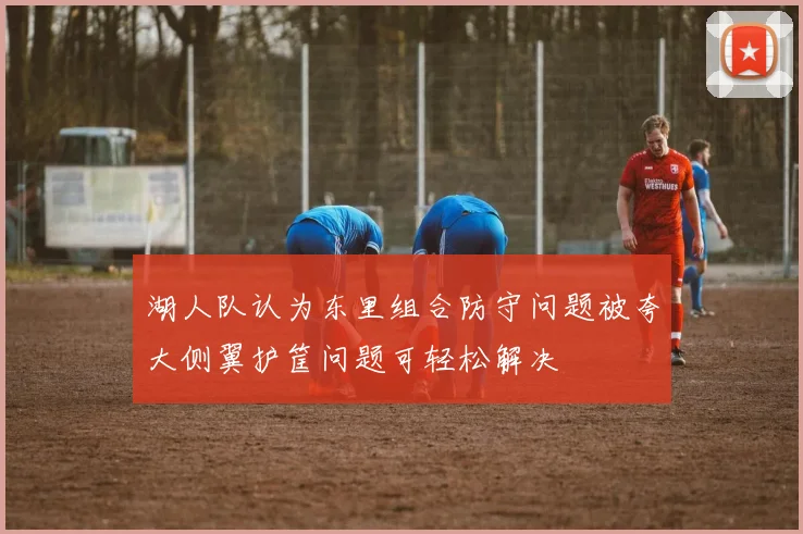湖人队认为东里组合防守问题被夸大侧翼护筐问题可轻松解决