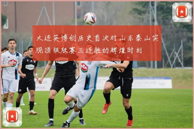 大连英博创历史首次对山东泰山实现顶级联赛三连胜的辉煌时刻