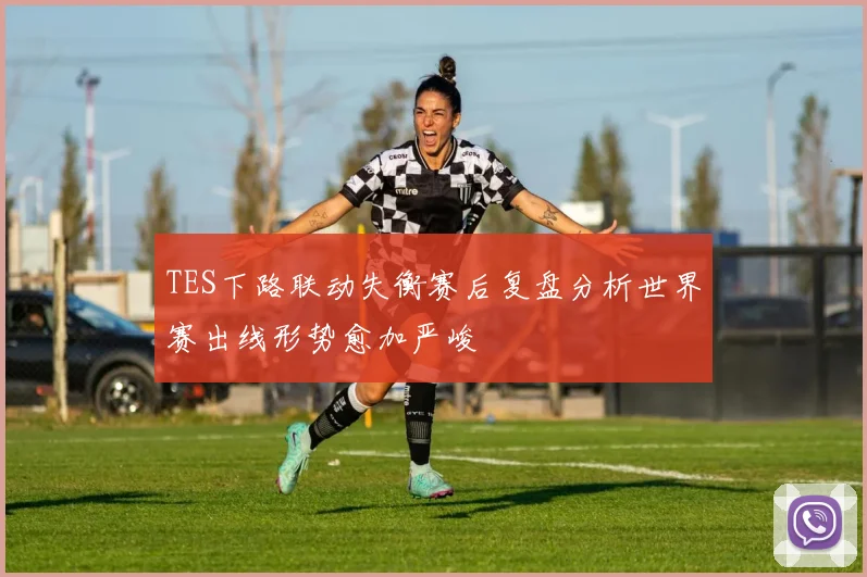 TES下路联动失衡赛后复盘分析世界赛出线形势愈加严峻