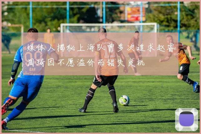 媒体人揭秘上海队曾多次追求赵睿周琦因不愿溢价而错失良机