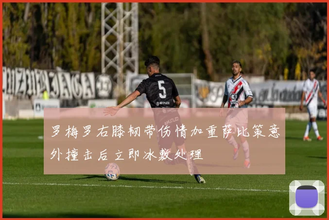 罗梅罗右膝韧带伤情加重萨比策意外撞击后立即冰敷处理