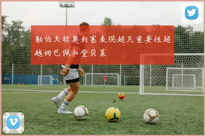 勒伯夫称奥利塞表现超凡重要性超越姆巴佩和登贝莱