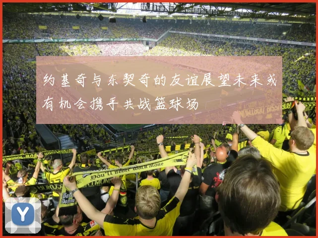 约基奇与东契奇的友谊展望未来或有机会携手共战篮球场