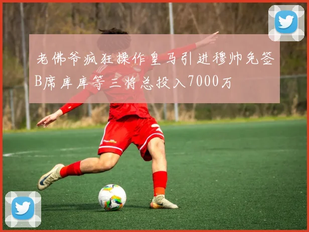 老佛爷疯狂操作皇马引进穆帅免签B席库库等三将总投入7000万